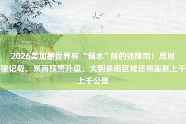 2026美加墨世界杯 “倒水”般的强降雨！局地下到破记载，暴雨预警升级，大到暴雨区域还将膨胀上千公里