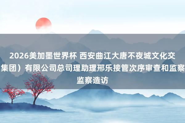 2026美加墨世界杯 西安曲江大唐不夜城文化交易（集团）有限公司总司理助理邢乐接管次序审查和监察造访