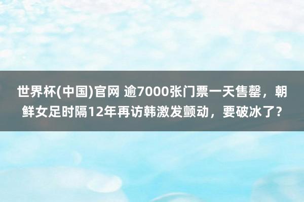 世界杯(中国)官网 逾7000张门票一天售罄，朝鲜女足时隔12年再访韩激发颤动，要破冰了？