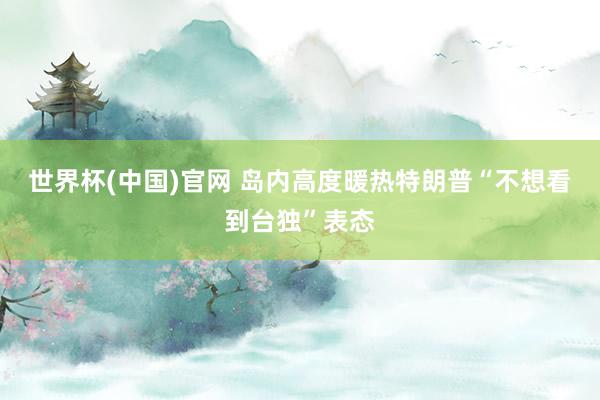世界杯(中国)官网 岛内高度暖热特朗普“不想看到台独”表态