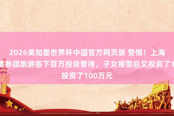2026美加墨世界杯中国官方网页版 警惕！上海八旬阿婆参团旅游签下百万投资管待，子女报警后又投资了100万元
