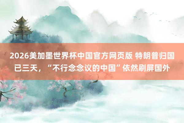 2026美加墨世界杯中国官方网页版 特朗普归国已三天，“不行念念议的中国”依然刷屏国外