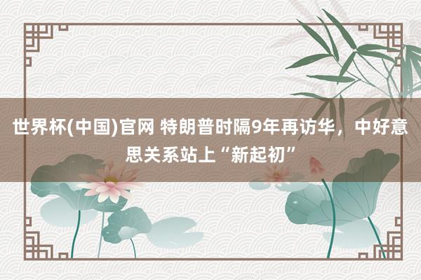 世界杯(中国)官网 特朗普时隔9年再访华，中好意思关系站上“新起初”