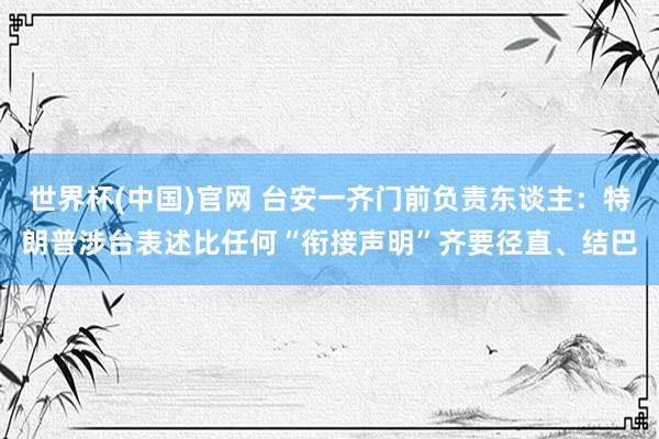 世界杯(中国)官网 台安一齐门前负责东谈主：特朗普涉台表述比任何“衔接声明”齐要径直、结巴