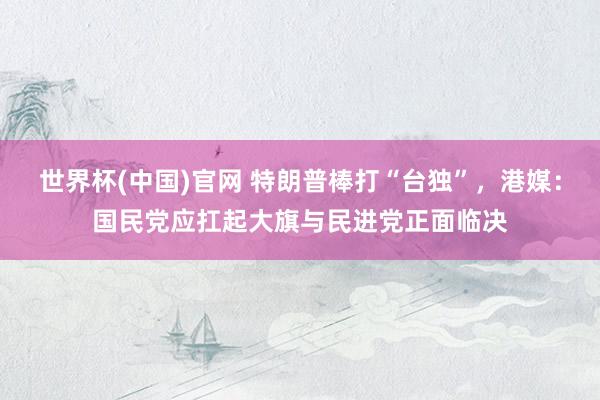 世界杯(中国)官网 特朗普棒打“台独”，港媒：国民党应扛起大旗与民进党正面临决