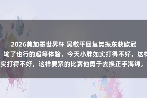 2026美加墨世界杯 吴敬平回复樊振东获欧冠冠军：终于有了赢了行、输了也行的超等体验，今天小胖如实打得不好，这样要紧的比赛他勇于去换正手海绵，需要勇气