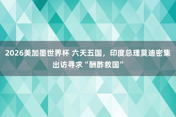 2026美加墨世界杯 六天五国，印度总理莫迪密集出访寻求“酬酢救国”