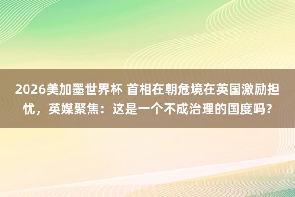 2026美加墨世界杯 首相在朝危境在英国激励担忧，英媒聚焦：这是一个不成治理的国度吗？