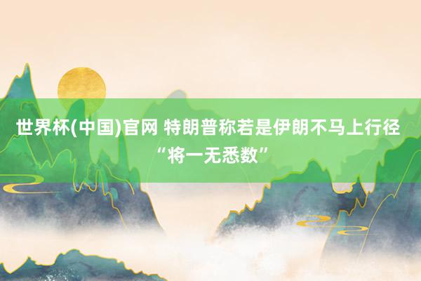 世界杯(中国)官网 特朗普称若是伊朗不马上行径 “将一无悉数”
