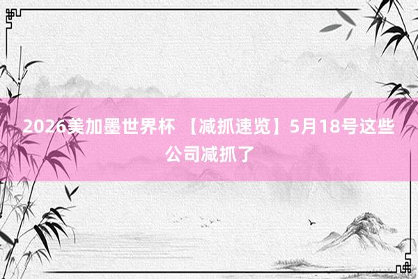2026美加墨世界杯 【减抓速览】5月18号这些公司减抓了