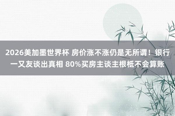 2026美加墨世界杯 房价涨不涨仍是无所谓！银行一又友谈出真相 80%买房主谈主根柢不会算账