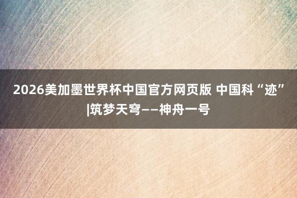 2026美加墨世界杯中国官方网页版 中国科“迹”|筑梦天穹——神舟一号
