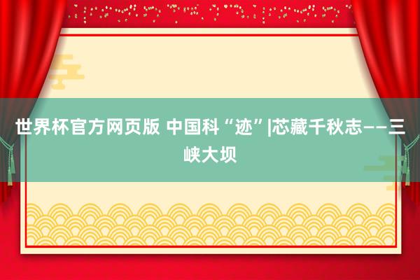 世界杯官方网页版 中国科“迹”|芯藏千秋志——三峡大坝