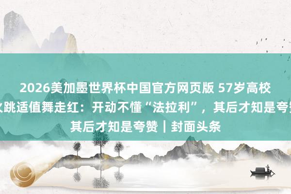 2026美加墨世界杯中国官方网页版 57岁高校锤真金不怕火跳适值舞走红：开动不懂“法拉利”，其后才知是夸赞｜封面头条