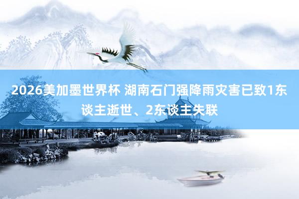 2026美加墨世界杯 湖南石门强降雨灾害已致1东谈主逝世、2东谈主失联