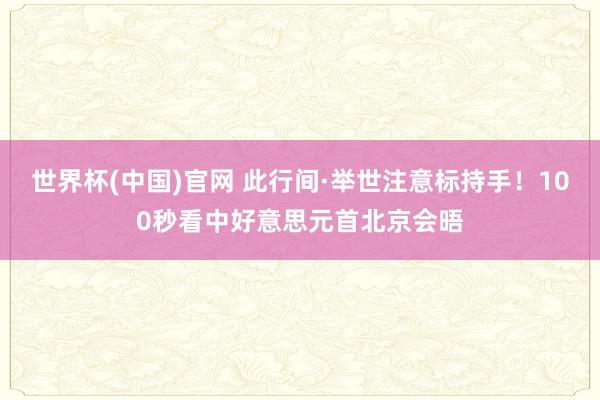 世界杯(中国)官网 此行间·举世注意标持手！100秒看中好意思元首北京会晤