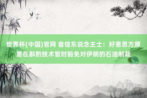 世界杯(中国)官网 音信东说念主士：好意思方原意在斟酌技术暂时豁免对伊朗的石油制裁
