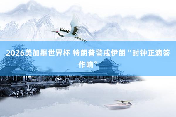 2026美加墨世界杯 特朗普警戒伊朗“时钟正滴答作响”