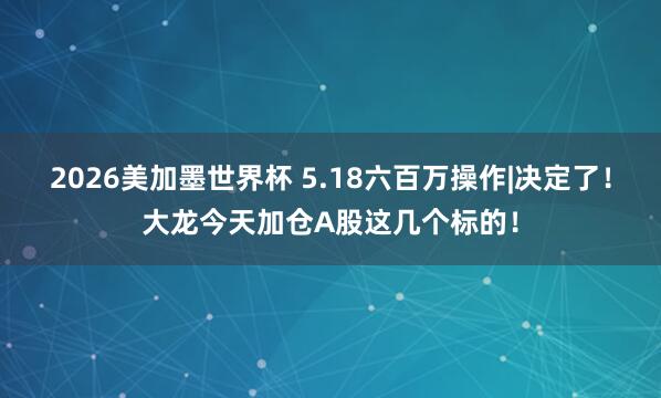 2026美加墨世界杯 5.18六百万操作|决定了！大龙今天加仓A股这几个标的！