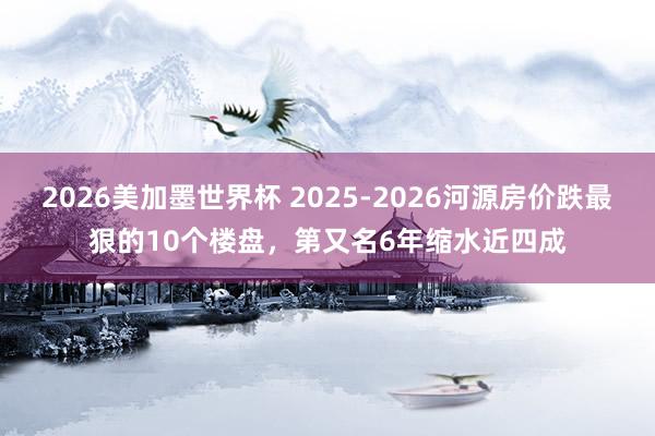 2026美加墨世界杯 2025-2026河源房价跌最狠的10个楼盘，第又名6年缩水近四成
