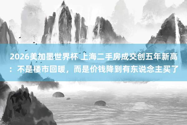 2026美加墨世界杯 上海二手房成交创五年新高：不是楼市回暖，而是价钱降到有东说念主买了