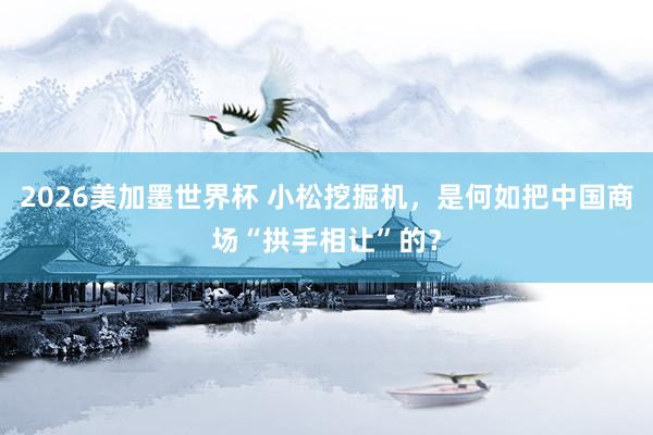 2026美加墨世界杯 小松挖掘机，是何如把中国商场“拱手相让”的？