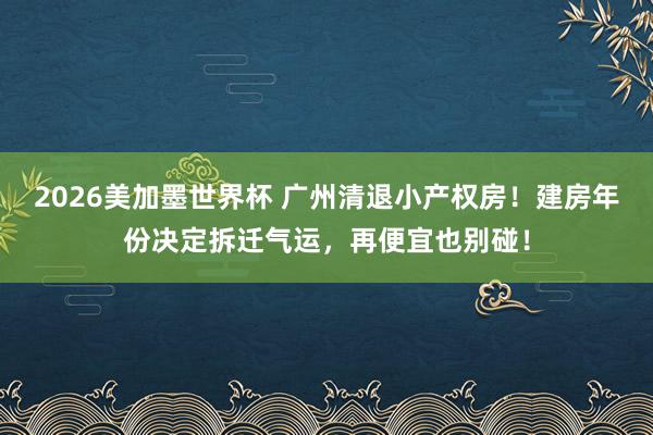 2026美加墨世界杯 广州清退小产权房！建房年份决定拆迁气运，再便宜也别碰！