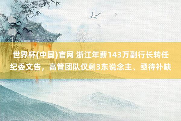 世界杯(中国)官网 浙江年薪143万副行长转任纪委文告，高管团队仅剩3东说念主、亟待补缺