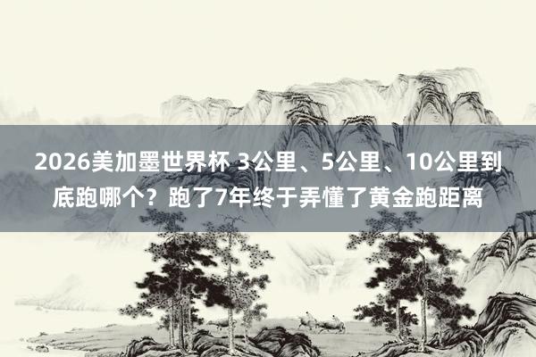 2026美加墨世界杯 3公里、5公里、10公里到底跑哪个？跑了7年终于弄懂了黄金跑距离