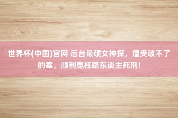 世界杯(中国)官网 后台最硬女神探，遭受破不了的案，顺利冤枉路东谈主死刑!