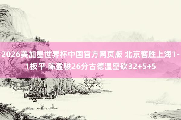 2026美加墨世界杯中国官方网页版 北京客胜上海1-1扳平 陈盈骏26分古德温空砍32+5+5
