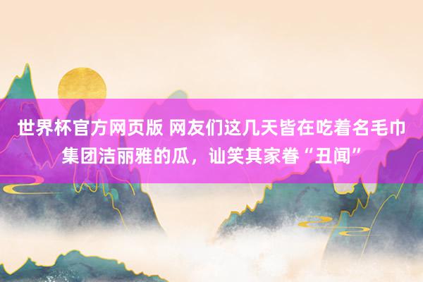 世界杯官方网页版 网友们这几天皆在吃着名毛巾集团洁丽雅的瓜，讪笑其家眷“丑闻”