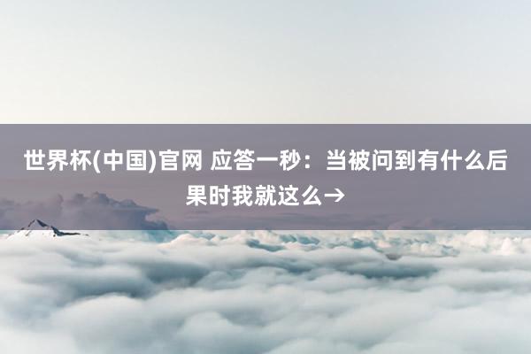 世界杯(中国)官网 应答一秒：当被问到有什么后果时我就这么→