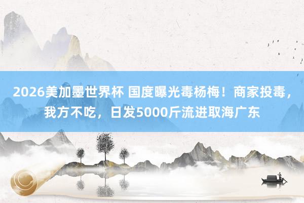 2026美加墨世界杯 国度曝光毒杨梅！商家投毒，我方不吃，日发5000斤流进取海广东