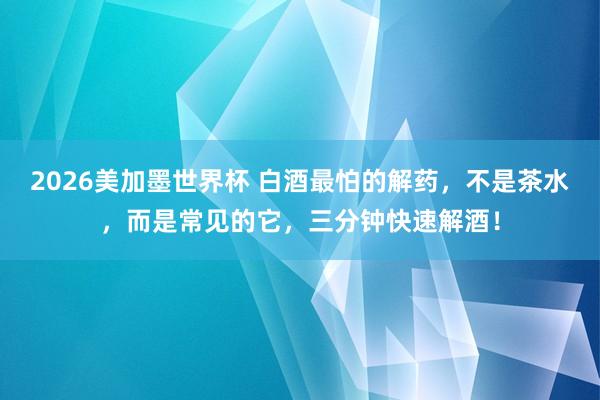 2026美加墨世界杯 白酒最怕的解药，不是茶水，而是常见的它，三分钟快速解酒！