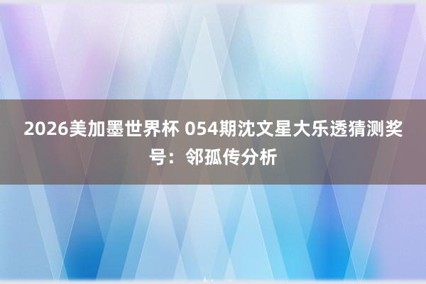 2026美加墨世界杯 054期沈文星大乐透猜测奖号：邻孤传分析