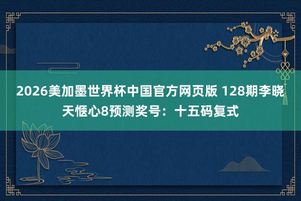 2026美加墨世界杯中国官方网页版 128期李晓天惬心8预测奖号：十五码复式