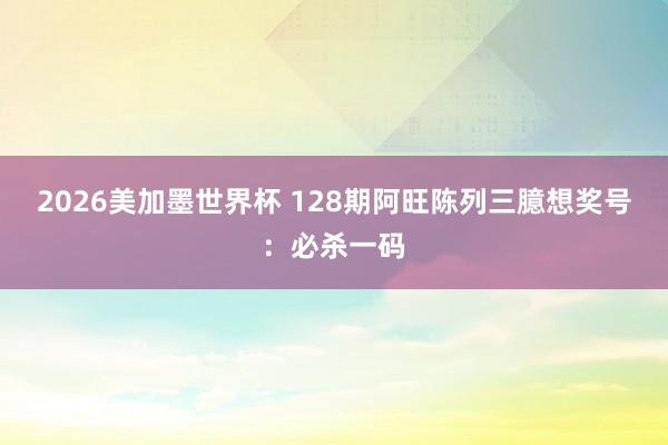 2026美加墨世界杯 128期阿旺陈列三臆想奖号：必杀一码