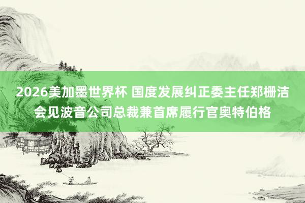 2026美加墨世界杯 国度发展纠正委主任郑栅洁会见波音公司总裁兼首席履行官奥特伯格