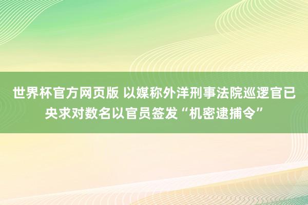 世界杯官方网页版 以媒称外洋刑事法院巡逻官已央求对数名以官员签发“机密逮捕令”