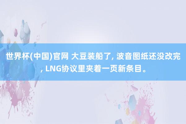 世界杯(中国)官网 大豆装船了， 波音图纸还没改完， LNG协议里夹着一页新条目。