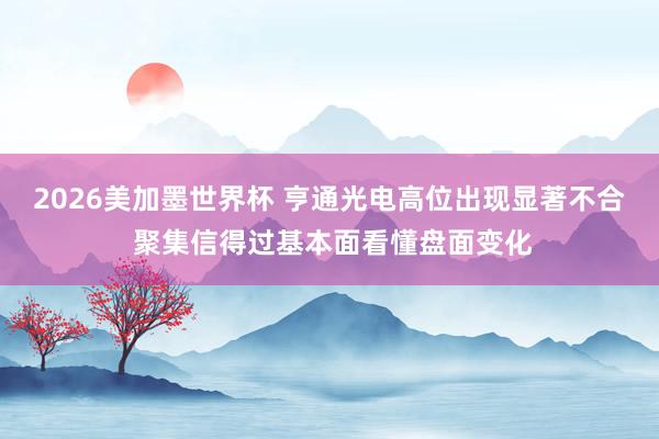 2026美加墨世界杯 亨通光电高位出现显著不合 聚集信得过基本面看懂盘面变化