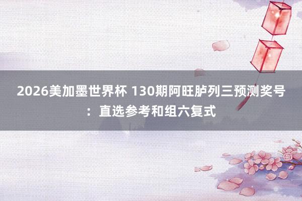 2026美加墨世界杯 130期阿旺胪列三预测奖号：直选参考和组六复式