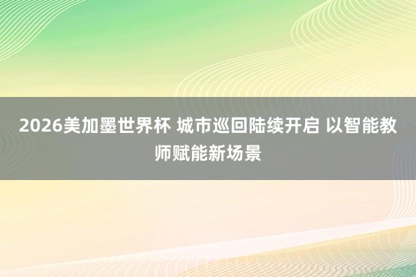 2026美加墨世界杯 城市巡回陆续开启 以智能教师赋能新场景