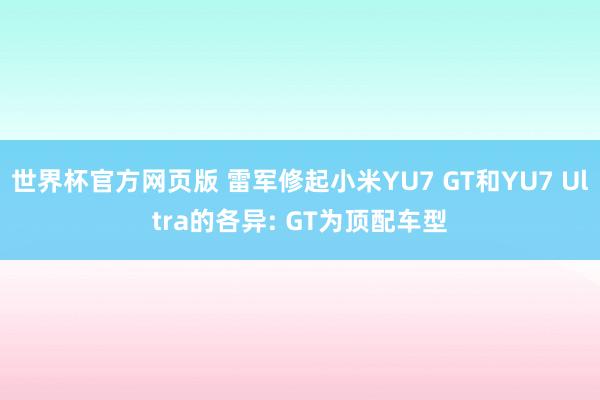 世界杯官方网页版 雷军修起小米YU7 GT和YU7 Ultra的各异: GT为顶配车型