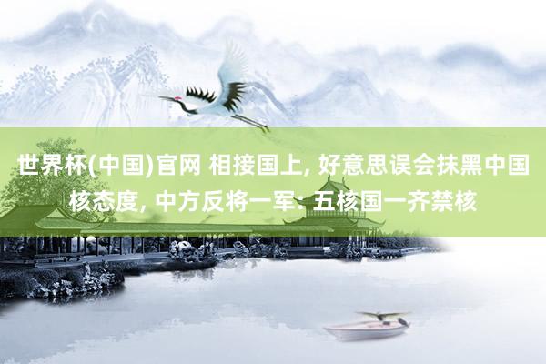 世界杯(中国)官网 相接国上， 好意思误会抹黑中国核态度， 中方反将一军: 五核国一齐禁核
