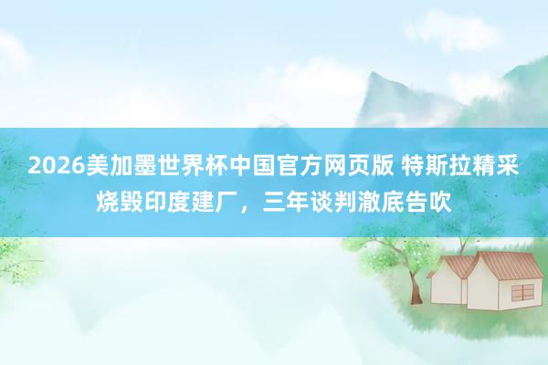 2026美加墨世界杯中国官方网页版 特斯拉精采烧毁印度建厂，三年谈判澈底告吹