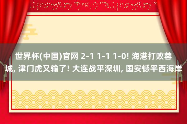 世界杯(中国)官网 2-1 1-1 1-0! 海港打败蓉城， 津门虎又输了! 大连战平深圳， 国安憾平西海岸