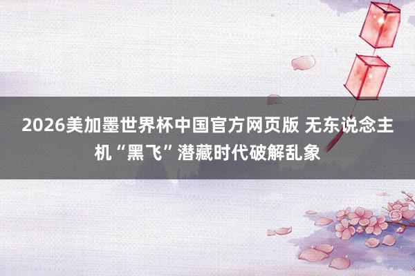 2026美加墨世界杯中国官方网页版 无东说念主机“黑飞”潜藏时代破解乱象