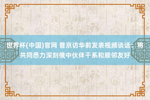 世界杯(中国)官网 普京访华前发表视频谈话：将共同悉力深刻俄中伙伴干系和顺邻友好